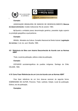Exemplo:
ASSOCIAÇÃO BRASILEIRA DE BANCOS DE DESENVOLVIMENTO. Bancos
de desenvolvimento: modelo institucional. Rio de Janeiro: 1983.
b) Quando a entidade possui denominação genérica, precedido órgão superior
ou jurisdição geográfica a qual pertence.
Exemplo:
BRASIL. Ministério da Cultura. Conselho Nacional de Direito Autoral. Legislação
de normas. 3. ed. rev. aum. Brasília, 1985.
4.9 Referência de Obra com Autoria Desconhecida de Acordo com as Normas
ABNT
Título, Local de publicação, editora e data da publicação.
Exemplo:
ESTUDIOS sociodemograficos de pueblos indígenas. Santiago de Chile:
CELADE, 1994.
4.10 Como Fazer Referências de um Livro de Acordo com as Normas ABNT
Para fazer referência de um livro deve-se escrever da seguinte forma:
SOBRENOME DO AUTOR, Prenome. Título: subtítulo. Edição. Local de publicação:
Editora, ano de publicação.
Exemplos:
 