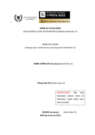 NOME DA FACULDADE
(FACULDADE A QUAL ESTÁ MATRICULADO(A) (Arial fonte 12)
NOME DO CURSO
(Coloque aqui o nome do seu curso de pós em Arial fonte 12)
NOME COMPLETO (do aluno) (Arial fonte 12)
TÍTULO DO TCC (Arial, fonte 12)
CIDADE (do aluno) (Arial, fonte 12)
ANO (de envio do TCC)
OBSERVAÇÃO: Não será
necessário colocar nome do
Orientador. (pode retirar essa
caixa de texto)
 