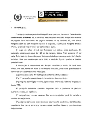 1 INTRODUÇÃO
O artigo poderá ser pesquisa bibliográfica ou pesquisa de campo. Deverá conter
no mínimo 08 e máximo 16, a contar do Resumo até Conclusão. Artigos fora do limite
de páginas serão recusados. As páginas deverão ser de tamanho A4, com ambas
margens 2,5cm ou 3cm margem superior e esquerda, e 2cm para margens direita e
inferior. O tema é livre devendo ser pertinente ao curso.
O corpo do artigo deverá ser formatado em coluna única justificado. Os
parágrafos iniciam com recuo de 1,25 cm da margem. Utilizar Arial, tamanho 12, cor
preta. Todo texto do desenvolvimento deve ser digitado com espaçamento de 1,5 entre
as linhas. Usar um espaço após cada título e subtítulo, figuras, quadros e tabelas,
quando houver.
A introdução é basicamente seu Projeto resumido e escrito de uma forma
corrida. Por isso, tenha em mãos o seu Projeto finalizado, pois usará quase todos os
elementos que você fez aqui na introdução.
Sugerimos elaborar a INTRODUÇÃO conforme estrutura abaixo:
1º e 2º parágrafo: apresentação do tema dentro de um contexto.
3º parágrafo: delimitação do tema, apresentado através do problema de pesquisa
do seu TCC.
4º parágrafo: apresente possíveis respostas para o problema de pesquisa
levantado, ou seja, as hipóteses.
5º parágrafo: em poucas palavras, fale sobre o objetivo geral do trabalho e
também dos específicos.
6º parágrafo: apresente a relevância do seu trabalho acadêmico, identificando a
importância dele para a sociedade ou comunidade científica. Isso é o que chamamos
de justificativa.
 