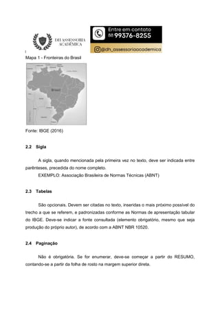 Mapa 1 - Fronteiras do Brasil
Fonte: IBGE (2016)
2.2 Sigla
A sigla, quando mencionada pela primeira vez no texto, deve ser indicada entre
parênteses, precedida do nome completo.
EXEMPLO: Associação Brasileira de Normas Técnicas (ABNT)
2.3 Tabelas
São opcionais. Devem ser citadas no texto, inseridas o mais próximo possível do
trecho a que se referem, e padronizadas conforme as Normas de apresentação tabular
do IBGE. Deve-se indicar a fonte consultada (elemento obrigatório, mesmo que seja
produção do próprio autor), de acordo com a ABNT NBR 10520.
2.4 Paginação
Não é obrigatória. Se for enumerar, deve-se começar a partir do RESUMO,
contando-se a partir da folha de rosto na margem superior direta.
 