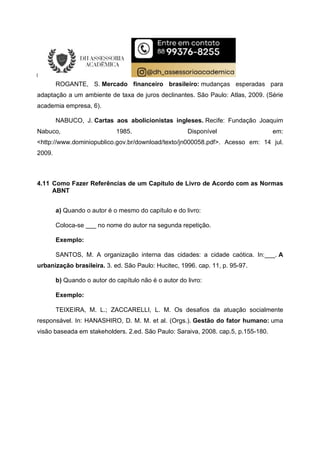 ROGANTE, S. Mercado financeiro brasileiro: mudanças esperadas para
adaptação a um ambiente de taxa de juros declinantes. São Paulo: Atlas, 2009. (Série
academia empresa, 6).
NABUCO, J. Cartas aos abolicionistas ingleses. Recife: Fundação Joaquim
Nabuco, 1985. Disponível em:
<http://www.dominiopublico.gov.br/download/texto/jn000058.pdf>. Acesso em: 14 jul.
2009.
4.11 Como Fazer Referências de um Capítulo de Livro de Acordo com as Normas
ABNT
a) Quando o autor é o mesmo do capítulo e do livro:
Coloca-se ___ no nome do autor na segunda repetição.
Exemplo:
SANTOS, M. A organização interna das cidades: a cidade caótica. In:___. A
urbanização brasileira. 3. ed. São Paulo: Hucitec, 1996. cap. 11, p. 95-97.
b) Quando o autor do capítulo não é o autor do livro:
Exemplo:
TEIXEIRA, M. L.; ZACCARELLI, L. M. Os desafios da atuação socialmente
responsável. In: HANASHIRO, D. M. M. et al. (Orgs.). Gestão do fator humano: uma
visão baseada em stakeholders. 2.ed. São Paulo: Saraiva, 2008. cap.5, p.155-180.
 