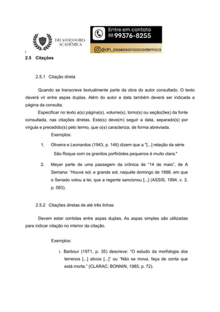 2.5 Citações
2.5.1 Citação direta
Quando se transcreve textualmente parte da obra do autor consultado. O texto
deverá vir entre aspas duplas. Além do autor e data também deverá ser indicada a
página da consulta.
Especificar no texto a(s) página(s), volume(s), tomo(s) ou seção(ões) da fonte
consultada, nas citações diretas. Este(s) deve(m) seguir a data, separado(s) por
vírgula e precedido(s) pelo termo, que o(s) caracteriza, de forma abreviada.
Exemplos:
1. Oliveira e Leonardos (1943, p. 146) dizem que a "[...] relação da série
São Roque com os granitos porfiróides pequenos é muito clara."
2. Meyer parte de uma passagem da crônica de “14 de maio”, de A
Semana: “Houve sol, e grande sol, naquele domingo de 1888, em que
o Senado votou a lei, que a regente sancionou [...] (ASSIS, 1994, v. 3,
p. 583).
2.5.2 Citações diretas de até três linhas
Devem estar contidas entre aspas duplas. As aspas simples são utilizadas
para indicar citação no interior da citação.
Exemplos:
i. Barbour (1971, p. 35) descreve: “O estudo da morfologia dos
terrenos [...] ativos [...]” ou “Não se mova, faça de conta que
está morta.” (CLARAC; BONNIN, 1985, p. 72).
 