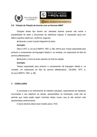 2.6 Citação de Citação de Acordo com as Normas ABNT
Citações desse tipo devem ser utilizadas apenas quando não existir a
possibilidade de obter o documento de referência original. A expressão apud (em
itálico) significa citado por, conforme, segundo.
a) Quando o autor é parte integrante do texto:
Exemplo:
Olson (1977, p. 23 apud SMITH, 1991, p. 86), afirma que “nossa capacidade para
produzir e compreender tal linguagem falada é, na verdade, um subproduto do fato de
sermos alfabetizados”.
b) Quando o nome do autor aparece ao final da citação:
Exemplo:
“Nossa capacidade para produzir e compreender tal linguagem falada é, na
verdade, um subproduto do fato de sermos alfabetizados”. (OLSON, 1977, p.
23 apud SMITH, 1991, p. 86).
3 CONCLUSÃO
A conclusão é um fechamento do trabalho estudado, respondendo às hipóteses
enunciadas e aos objetivos do estudo, apresentados na Introdução, onde não se
permite que nesta seção sejam incluídos dados novos, que já não tenham sido
apresentados anteriormente.
O aluno deverá utilizar esse modelo para o TCC.
 