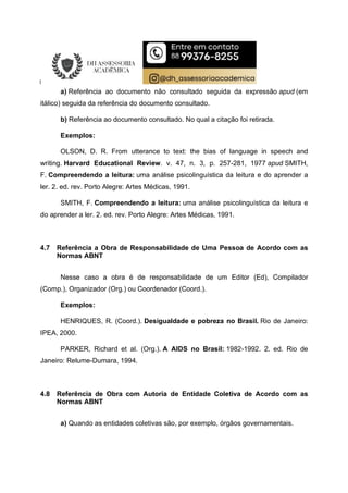 a) Referência ao documento não consultado seguida da expressão apud (em
itálico) seguida da referência do documento consultado.
b) Referência ao documento consultado. No qual a citação foi retirada.
Exemplos:
OLSON, D. R. From utterance to text: the bias of language in speech and
writing. Harvard Educational Review. v. 47, n. 3, p. 257-281, 1977 apud SMITH,
F. Compreendendo a leitura: uma análise psicolinguística da leitura e do aprender a
ler. 2. ed. rev. Porto Alegre: Artes Médicas, 1991.
SMITH, F. Compreendendo a leitura: uma análise psicolinguística da leitura e
do aprender a ler. 2. ed. rev. Porto Alegre: Artes Médicas, 1991.
4.7 Referência a Obra de Responsabilidade de Uma Pessoa de Acordo com as
Normas ABNT
Nesse caso a obra é de responsabilidade de um Editor (Ed), Compilador
(Comp.), Organizador (Org.) ou Coordenador (Coord.).
Exemplos:
HENRIQUES, R. (Coord.). Desigualdade e pobreza no Brasil. Rio de Janeiro:
IPEA, 2000.
PARKER, Richard et al. (Org.). A AIDS no Brasil: 1982-1992. 2. ed. Rio de
Janeiro: Relume-Dumara, 1994.
4.8 Referência de Obra com Autoria de Entidade Coletiva de Acordo com as
Normas ABNT
a) Quando as entidades coletivas são, por exemplo, órgãos governamentais.
 