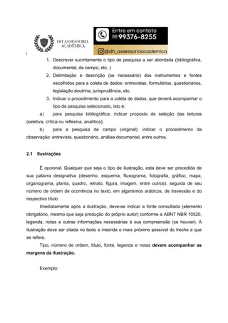 1. Descrever sucintamente o tipo de pesquisa a ser abordada (bibliográfica,
documental, de campo, etc. )
2. Delimitação e descrição (se necessário) dos instrumentos e fontes
escolhidos para a coleta de dados: entrevistas, formulários, questionários,
legislação doutrina, jurisprudência, etc.
3. Indicar o procedimento para a coleta de dados, que deverá acompanhar o
tipo de pesquisa selecionado, isto é:
a) para pesquisa bibliográfica: indicar proposta de seleção das leituras
(seletiva, crítica ou reflexiva, analítica);
b) para a pesquisa de campo (original): indicar o procedimento da
observação: entrevista, questionário, análise documental, entre outros.
2.1 Ilustrações
É opcional. Qualquer que seja o tipo de ilustração, esta deve ser precedida de
sua palavra designativa (desenho, esquema, fluxograma, fotografia, gráfico, mapa,
organograma, planta, quadro, retrato, figura, imagem, entre outros), seguida de seu
número de ordem de ocorrência no texto, em algarismos arábicos, de travessão e do
respectivo título.
Imediatamente após a ilustração, deve-se indicar a fonte consultada (elemento
obrigatório, mesmo que seja produção do próprio autor) conforme a ABNT NBR 10520,
legenda, notas e outras informações necessárias à sua compreensão (se houver). A
ilustração deve ser citada no texto e inserida o mais próximo possível do trecho a que
se refere.
Tipo, número de ordem, título, fonte, legenda e notas devem acompanhar as
margens da ilustração.
Exemplo:
 