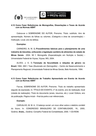 4.12 Como Fazer Referências de Monografias, Dissertações e Teses de Acordo
com as Normas ABNT
Coloca-se o SOBRENOME DO AUTOR, Prenome. Título: subtítulo. Ano de
apresentação. Número de folhas ou volumes. (Categoria e área de concentração) –
Instituição, Local, ano da defesa.
Exemplos:
CARNEIRO, N. M. Q. Procedimentos básicos para o planejamento de uma
indústria de biscoitos, enfocando a legislação sanitária de alimentos do estado de
Minas Gerais . 2004. 90 f. Monografia (Especialização em Nutrição e Saúde) -
Universidade Federal de Viçosa, Viçosa, MG, 2004.
ALVES, J. E. D. Transição da fecundidade e relações de gênero no
Brasil. 1994. 298 f. Tese (Doutorado em Demografia) – Centro de Desenvolvimento e
Planejamento Regional, Universidade Federal de Minas Gerais, Belo Horizonte, 1994.
4.13 Como Fazer Referências de Trabalho Apresentado em Evento de Acordo
com as Normas ABNT
Faz-se, SOBRENOME DO AUTOR, Prenome. Título do trabalho apresentado
seguido da expressão. In: TÍTULO DO EVENTO, nº do evento, ano de realização, local
(cidade de realização). Título do documento (anais, resumos, etc.). Local: Editora, ano
de publicação. Página inicial – final da parte a ser referenciada.
Exemplo:
CARVALHO, M. M. A.. O balanço social: um novo olhar sobre o relatório contábil
do futuro. In: CONGRESSO BRASILEIRO DE CONTABILIDADE, 16., 2000,
Goiânia. Anais... Goiânia: Conselho Federal de Contabilidade, 2000. 1 CD-ROM.
 