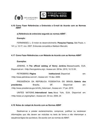 4.16 Como Fazer Referências a Entrevista e E-mail de Acordo com as Normas
ABNT
a) Referência de entrevista segundo as normas ABNT :
Exemplo:
FERNANDES, L. O motor do desenvolvimento. Pesquisa Fapesp, São Paulo, n.
141, p. 12-17, nov. 2007. Entrevista concedida a Neldson Marcolin.
4.17 Como Fazer Referências a um Website de Acordo com as Normas ABNT
Exemplos:
JENKINS, H. The official weblog of Henry Jenkins. Massachusetts, EUA.
Disponível em: <http://henryjenkins.org>, Acesso em: 08 fev. 2010, 14:13:30.
PETROBRÁS. Página institucional. Disponível em:
<http://www.petrobras.com.br>, Acesso em: 13 dez. 2009.
PRESIDÊNCIA DA REPÚBLICA FEDERATIVA DO BRASIL. Galeria dos
presidentes. Brasília, DF. Disponível em:
<http://www.presidencia.gov.br/info_historicas>, Acesso em: 17 jan. 2010.
UNITED NATIONS. International laws. Nova York, EUA. Disponível em:
<http://www.un.org/eng/law>, Acesso em: 30 nov. 2009. 24
4.18 Notas de rodapé de Acordo com as Normas ABNT
Destinam-se a prestar esclarecimentos, comprovar, justificar ou esclarecer
informações que não devem ser incluídas no texto de forma a não interromper a
sequência lógica da sua leitura. De acordo com as normas da ABNT:
 