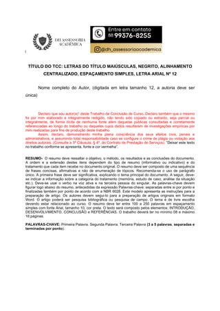 TÍTULO DO TCC: LETRAS DO TÍTULO MAIÚSCULAS, NEGRITO, ALINHAMENTO
CENTRALIZADO, ESPAÇAMENTO SIMPLES, LETRA ARIAL Nº 12
Nome completo do Autor, (digitada em letra tamanho 12, a autoria deve ser
única)
Declaro que sou autor(a)¹ deste Trabalho de Conclusão de Curso. Declaro também que o mesmo
foi por mim elaborado e integralmente redigido, não tendo sido copiado ou extraído, seja parcial ou
integralmente, de forma ilícita de nenhuma fonte além daquelas públicas consultadas e corretamente
referenciadas ao longo do trabalho ou daqueles cujos dados resultaram de investigações empíricas por
mim realizadas para fins de produção deste trabalho.
Assim, declaro, demonstrando minha plena consciência dos seus efeitos civis, penais e
administrativos, e assumindo total responsabilidade caso se configure o crime de plágio ou violação aos
direitos autorais. (Consulte a 3ª Cláusula, § 4º, do Contrato de Prestação de Serviços). “Deixar este texto
no trabalho conforme se apresenta, fonte e cor vermelha”.
RESUMO- O resumo deve ressaltar o objetivo, o método, os resultados e as conclusões do documento.
A ordem e a extensão destes itens dependem do tipo de resumo (informativo ou indicativo) e do
tratamento que cada item recebe no documento original. O resumo deve ser composto de uma sequência
de frases concisas, afirmativas e não de enumeração de tópicos. Recomenda-se o uso de parágrafo
único. A primeira frase deve ser significativa, explicando o tema principal do documento. A seguir, deve-
se indicar a informação sobre a categoria do tratamento (memória, estudo de caso, análise da situação
etc.). Deve-se usar o verbo na voz ativa e na terceira pessoa do singular. As palavras-chave devem
figurar logo abaixo do resumo, antecedidas da expressão Palavras-chave: separadas entre si por ponto e
finalizadas também por ponto de acordo com a NBR 6028. Este modelo apresenta as instruções para a
preparação de artigo. Os autores devem segui-lo para a preparação de artigos originais em formato
Word. O artigo poderá ser pesquisa bibliográfica ou pesquisa de campo. O tema é de livre escolha
devendo estar relacionado ao curso. O resumo deve ter entre 100 a 250 palavras em espaçamento
simples com fonte Arial, tamanho 10, cor preta. O texto será composto pelos elementos: INTRODUÇÃO,
DESENVOLVIMENTO, CONCLUSÃO e REFERÊNCIAS. O trabalho deverá ter no mínimo 08 e máximo
16 páginas.
PALAVRAS-CHAVE: Primeira Palavra. Segunda Palavra. Terceira Palavra (3 a 5 palavras, separadas e
terminadas por ponto).
 