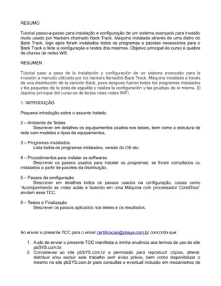 RESUMO
Tutorial passo-a-passo para instalação e configuração de um sistema avançado para invasão
muito usado por Hackers chamado Back Track. Maquina Instalada através de uma distro do
Back Track, logo após foram instalados todos os programas e pacotes necessários para o
Back Track e feita a configuração e testes dos mesmos. Objetivo principal do curso é quebra
de chaves de redes Wifi.
RESUMEN
Tutorial paso a paso de la instalación y configuración de un sistema avanzado para la
invasión a menudo utilizado por los hackers llamados Back Track. Máquina instalada a través
de una distribución de la canción Back, poco después fueron todos los programas instalados
y los paquetes de la pista de espalda y realiza la configuración y las pruebas de la misma. El
objetivo principal del curso es de teclas rotas redes WiFi.
1. INTRODUÇÃO
Pequena introdução sobre o assunto tratado.
2 – Ambiente de Testes
Descrever em detalhes os equipamentos usados nos testes, bem como a estrutura de
rede com modelos e tipos de equipamentos.
3 – Programas Instalados
Lista todos os programas instalados, versão do OS etc.
4 – Procedimentos para instalar os softwares
Descrever os passos usados para instalar os programas, se foram compilados ou
instalados a partir de pacotes da distribuição.
5 – Passos da configuração
Descrever em detalhes todos os passos usados na configuração, coisas como
“Acompanhando as vídeo aulas e fazendo em uma Máquina com processador Core2Duo”
anulam esse TCC.
6 – Testes e Finalização
Descrever os passos aplicados nos testes e os resultados.
Ao enviar o presente TCC para o email certificacao@pbsys.com.br concordo que:
1. A ato de enviar o presente TCC manifesta a minha anuência aos termos de uso do site
pbSYS.com.br.
2. Concede-se ao site pbSYS.com.br a permissão para reproduzir cópias, alterar,
distribuir e/ou excluir este trabalho sem aviso prévio, bem como disponibilizar o
mesmo no site pbSYS.com.br para consultas e eventual inclusão em mecanismos de
 
