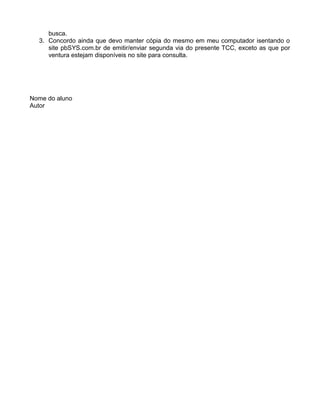 busca.
3. Concordo ainda que devo manter cópia do mesmo em meu computador isentando o
site pbSYS.com.br de emitir/enviar segunda via do presente TCC, exceto as que por
ventura estejam disponíveis no site para consulta.
Nome do aluno
Autor
 