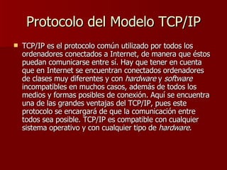 Protocolo del Modelo TCP/IP TCP/IP es el protocolo común utilizado por todos los ordenadores conectados a Internet, de manera que éstos puedan comunicarse entre sí. Hay que tener en cuenta que en Internet se encuentran conectados ordenadores de clases muy diferentes y con  hardware  y  software  incompatibles en muchos casos, además de todos los medios y formas posibles de conexión. Aquí se encuentra una de las grandes ventajas del TCP/IP, pues este protocolo se encargará de que la comunicación entre todos sea posible. TCP/IP es compatible con cualquier sistema operativo y con cualquier tipo de  hardware .  