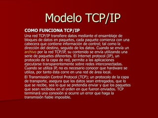 Modelo TCP/IP COMO FUNCIONA TCP/IP Una red TCP/IP transfiere datos mediante el ensamblaje de bloques de datos en paquetes, cada paquete comienza con una cabecera que contiene información de control; tal como la dirección del destino, seguido de los datos. Cuando se envía un  archivo  por la red TCP/IP, su contenido se envía utilizando una serie de paquetes diferentes. El Internet protocol (IP), un protocolo de la capa de red, permite a las aplicaciones ejecutarse transparentemente sobre redes interconectadas. Cuando se utiliza IP, no es necesario conocer que hardware se utiliza, por tanto ésta corre en una red de área local. El Transmissión Control Protocol (TCP); un protocolo de la capa de transporte, asegura que los datos sean entregados, que lo que se recibe, sea lo que se pretendía enviar y que los paquetes que sean recibidos en el orden en que fueron enviados. TCP terminará una conexión si ocurre un error que haga la transmisión fiable imposible. 
