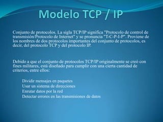 Modelo TCP / IP Conjunto de protocolos. La sigla TCP/IP significa "Protocolo de control de transmisión/Protocolo de Internet" y se pronuncia "T-C-P-I-P". Proviene de los nombres de dos protocolos importantes del conjunto de protocolos, es decir, del protocolo TCP y del protocolo IP.  Debido a que el conjunto de protocolos TCP/IP originalmente se creó con fines militares, está diseñado para cumplir con una cierta cantidad de criterios, entre ellos:  ,[object Object]