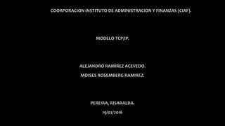 COORPORACION INSTITUTO DE ADMINISTRACION Y FINANZAS (CIAF).
MODELO TCP/IP.
ALEJANDRO RAMIREZ ACEVEDO.
MOISES ROSEMBERG RAMIREZ.
PEREIRA, RISARALDA.
19/02/2016
 
