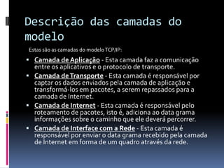 Descrição das camadas do
modelo
 Camada de Aplicação - Esta camada faz a comunicação
entre os aplicativos e o protocolo de transporte.
 Camada deTransporte - Esta camada é responsável por
captar os dados enviados pela camada de aplicação e
transformá-los em pacotes, a serem repassados para a
camada de Internet.
 Camada de Internet - Esta camada é responsável pelo
roteamento de pacotes, isto é, adiciona ao data grama
informações sobre o caminho que ele deverá percorrer.
 Camada de Interface com a Rede - Esta camada é
responsável por enviar o data grama recebido pela camada
de Internet em forma de um quadro através da rede.
Estas são as camadas do modeloTCP/IP:
 