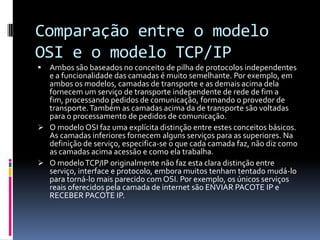 Comparação entre o modelo
OSI e o modelo TCP/IP
 Ambos são baseados no conceito de pilha de protocolos independentes
e a funcionalidade das camadas é muito semelhante. Por exemplo, em
ambos os modelos, camadas de transporte e as demais acima dela
fornecem um serviço de transporte independente de rede de fim a
fim, processando pedidos de comunicação, formando o provedor de
transporte.Também as camadas acima da de transporte são voltadas
para o processamento de pedidos de comunicação.
 O modelo OSI faz uma explícita distinção entre estes conceitos básicos.
As camadas inferiores fornecem alguns serviços para as superiores. Na
definição de serviço, especifica-se o que cada camada faz, não diz como
as camadas acima acessão e como ela trabalha.
 O modeloTCP/IP originalmente não faz esta clara distinção entre
serviço, interface e protocolo, embora muitos tenham tentado mudá-lo
para torná-lo mais parecido com OSI. Por exemplo, os únicos serviços
reais oferecidos pela camada de internet são ENVIAR PACOTE IP e
RECEBER PACOTE IP.
 