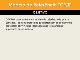 O TCP/IP baseia-se em um modelo de referência de quatro
camadas. Todos os protocolos que pertencem ao conjunto de
protocolos TCP/IP estão localizados nas três camadas
superiores desse modelo.
Modelo de Referência TCP/IP
OBJETIVO
 