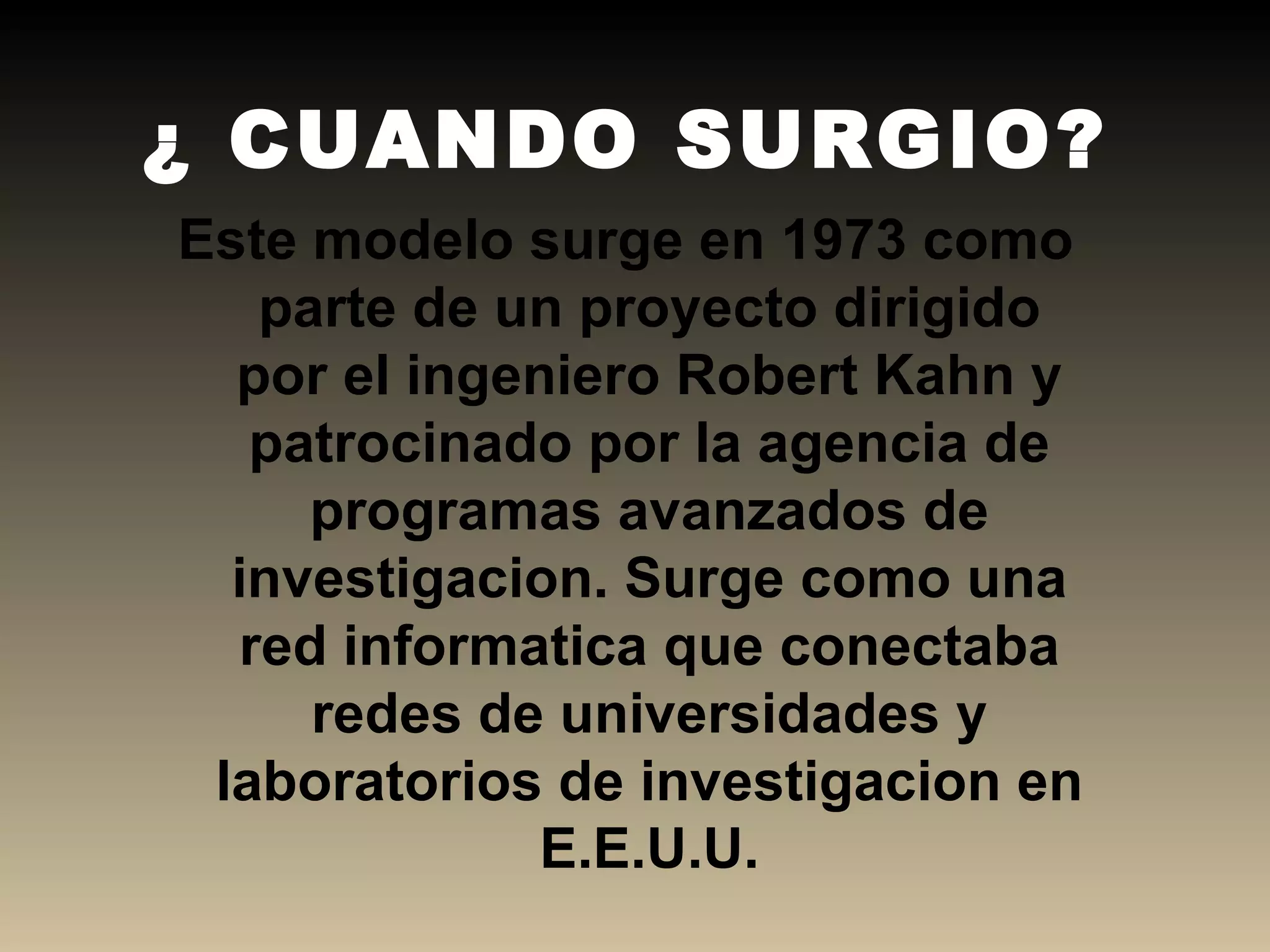 ¿ CUANDO SURGIO? Este modelo surge en 1973 como parte de un proyecto dirigido por el ingeniero Robert Kahn y patrocinado por la agencia de programas avanzados de investigacion. Surge como una red informatica que conectaba redes de universidades y laboratorios de investigacion en E.E.U.U. 