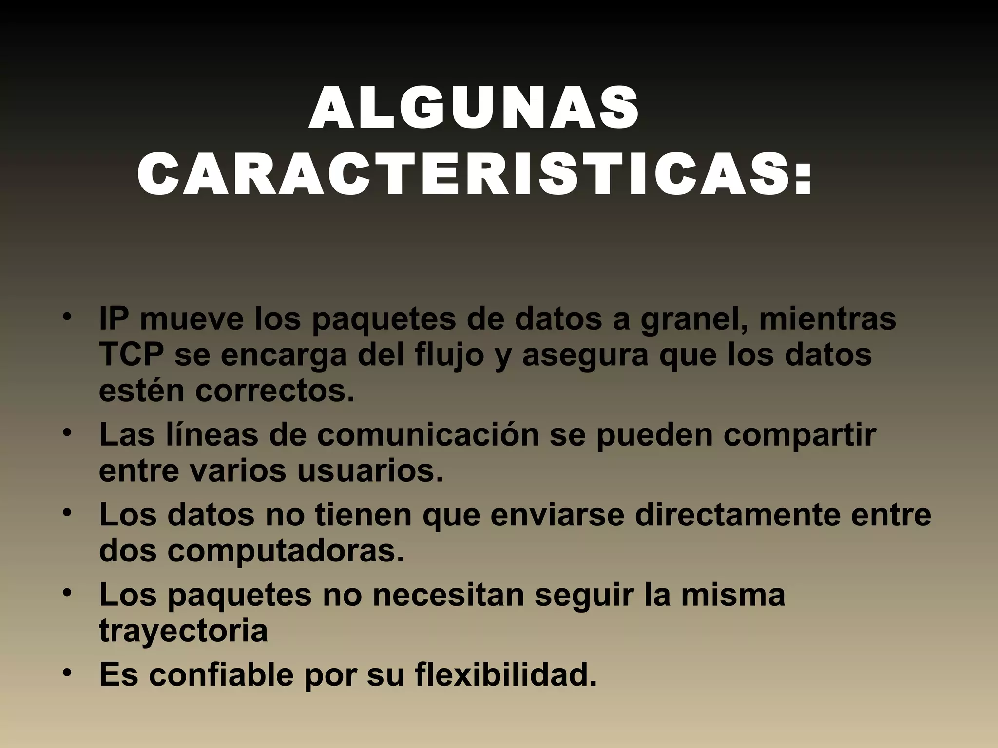 ALGUNAS CARACTERISTICAS: IP mueve los paquetes de datos a granel, mientras TCP se encarga del flujo y asegura que los datos estén correctos. Las líneas de comunicación se pueden compartir entre varios usuarios. Los datos no tienen que enviarse directamente entre dos computadoras.  Los paquetes no necesitan seguir la misma trayectoria Es confiable por su flexibilidad. 
