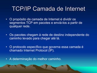 TCP/IP Camada de Internet
• O propósito da camada de Internet é dividir os
segmentos TCP em pacotes e enviá-los a partir de
qualquer rede.
• Os pacotes chegam à rede de destino independente do
caminho levado para chegar até lá.
• O protocolo específico que governa essa camada é
chamado Internet Protocol (IP).

• A determinação do melhor caminho.

 