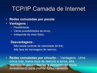 TCP/IP Camada de Internet
• Redes comutadas por pacote
• Vantagens :
– Flexibilidade;
– Várias possibilidades de envio,
– Independe do meio físico.

Desvantagens :
Não existe controle de velocidade do link;
Alta taxa de mensagens de reenvio;

• Redes comutadas por circuito – Vantagens : Uma
única rota, baixa taxa de reenvio e erros, alta
velocidade, pouco flexível e demanda de muito
investimento para melhor funcionamento.

 