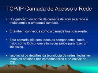 TCP/IP Camada de Acesso a Rede
• O significado do nome da camada de acesso à rede é
muito amplo e um pouco confuso.
• É também conhecida como a camada host-para-rede.
• Esta camada lida com todos os componentes, tanto
físico como lógico, que são necessários para fazer um
link físico.
• Isso inclui os detalhes da tecnologia de redes, inclusive
todos os detalhes nas camadas física e de enlace do
OSI.

 