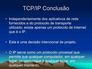TCP/IP Conclusão
• Independentemente dos aplicativos de rede
fornecidos e do protocolo de transporte
utilizado, existe apenas um protocolo de Internet
que é o IP.
• Esta é uma decisão intencional de projeto.
• O IP serve como um protocolo universal que
permite que qualquer computador, em qualquer
lugar, se comunique a qualquer lugar, em
qualquer momento.

 