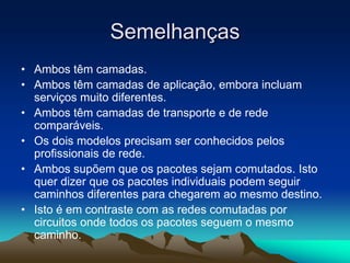 Semelhanças
• Ambos têm camadas.
• Ambos têm camadas de aplicação, embora incluam
serviços muito diferentes.
• Ambos têm camadas de transporte e de rede
comparáveis.
• Os dois modelos precisam ser conhecidos pelos
profissionais de rede.
• Ambos supõem que os pacotes sejam comutados. Isto
quer dizer que os pacotes individuais podem seguir
caminhos diferentes para chegarem ao mesmo destino.
• Isto é em contraste com as redes comutadas por
circuitos onde todos os pacotes seguem o mesmo
caminho.

 