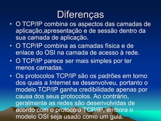 Diferenças
• O TCP/IP combina os aspectos das camadas de
aplicação,apresentação e de sessão dentro da
sua camada de aplicação.
• O TCP/IP combina as camadas física e de
enlace do OSI na camada de acesso à rede.
• O TCP/IP parece ser mais simples por ter
menos camadas.
• Os protocolos TCP/IP são os padrões em torno
dos quais a Internet se desenvolveu, portanto o
modelo TCP/IP ganha credibilidade apenas por
causa dos seus protocolos. Ao contrário,
geralmente as redes são desenvolvidas de
acordo com o protocolo TCP/IP, embora o
modelo OSI seja usado como um guia.

 