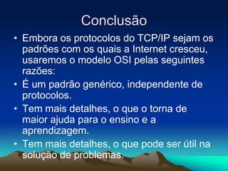 Conclusão
• Embora os protocolos do TCP/IP sejam os
padrões com os quais a Internet cresceu,
usaremos o modelo OSI pelas seguintes
razões:
• É um padrão genérico, independente de
protocolos.
• Tem mais detalhes, o que o torna de
maior ajuda para o ensino e a
aprendizagem.
• Tem mais detalhes, o que pode ser útil na
solução de problemas.

 