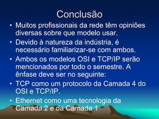 Conclusão
• Muitos profissionais da rede têm opiniões
diversas sobre que modelo usar.
• Devido à natureza da indústria, é
necessário familiarizar-se com ambos.
• Ambos os modelos OSI e TCP/IP serão
mencionados por todo o semestre. A
ênfase deve ser no seguinte:
• TCP como um protocolo da Camada 4 do
OSI e TCP/IP.
• Ethernet como uma tecnologia da
Camada 2 e da Camada 1

 