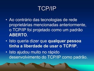 TCP/IP
• Ao contrário das tecnologias de rede
proprietárias mencionadas anteriormente,
o TCP/IP foi projetado como um padrão
ABERTO.
• Isto queria dizer que qualquer pessoa
tinha a liberdade de usar o TCP/IP.
• Isto ajudou muito no rápido
desenvolvimento do TCP/IP como padrão.

 