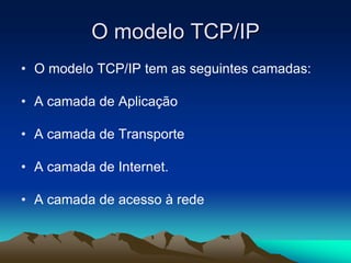 O modelo TCP/IP
• O modelo TCP/IP tem as seguintes camadas:
• A camada de Aplicação
• A camada de Transporte
• A camada de Internet.
• A camada de acesso à rede

 