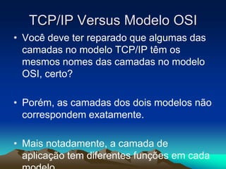 TCP/IP Versus Modelo OSI
• Você deve ter reparado que algumas das
camadas no modelo TCP/IP têm os
mesmos nomes das camadas no modelo
OSI, certo?
• Porém, as camadas dos dois modelos não
correspondem exatamente.
• Mais notadamente, a camada de
aplicação tem diferentes funções em cada

 