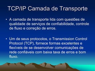 TCP/IP Camada de Transporte
• A camada de transporte lida com questões de
qualidade de serviços de confiabilidade, controle
de fluxo e correção de erros.
• Um de seus protocolos, o Transmission Control
Protocol (TCP), fornece formas excelentes e
flexíveis de se desenvolver comunicações de
rede confiáveis com baixa taxa de erros e bom
fluxo.

 