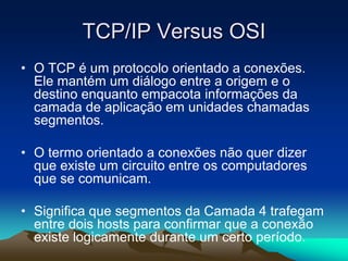 TCP/IP Versus OSI
• O TCP é um protocolo orientado a conexões.
Ele mantém um diálogo entre a origem e o
destino enquanto empacota informações da
camada de aplicação em unidades chamadas
segmentos.

• O termo orientado a conexões não quer dizer
que existe um circuito entre os computadores
que se comunicam.
• Significa que segmentos da Camada 4 trafegam
entre dois hosts para confirmar que a conexão
existe logicamente durante um certo período.

 