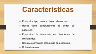 Características
 Protocolos tipo no-conexión en el nivel red.
 Nodos como computadoras de switch de
paquetes.
 Protocolos de transporte con funciones de
confiabilidad.
 Conjunto común de programas de aplicación.
 Ruteo dinámico.
 
