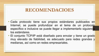 RECOMENDACIOES
• Cada protocolo tiene sus propios estándares publicados en
Internet, se puede profundizar en el tema de un protocolo
específico e inclusive se puede llegar a implementarlo siguiendo
los estándares.
• El conjunto TCP/IP está diseñado para enrutar y tiene un grado
muy elevado de fiabilidad, es adecuado para redes grandes y
medianas, así como en redes empresariales.
 