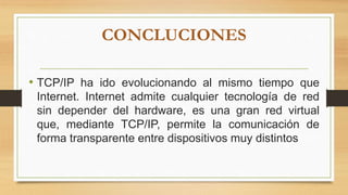 CONCLUCIONES
• TCP/IP ha ido evolucionando al mismo tiempo que
Internet. Internet admite cualquier tecnología de red
sin depender del hardware, es una gran red virtual
que, mediante TCP/IP, permite la comunicación de
forma transparente entre dispositivos muy distintos
 