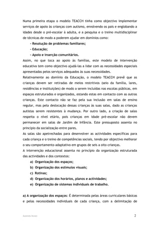 Numa primeira etapa o modelo TEACCH tinha como objectivo implementar
serviços de apoio às crianças com autismo, envolvendo os pais e englobando a
idades desde o pré-escolar à adulta, e a pesquisa e o treino multidisciplinar
de técnicas de modo a poderem ajudar em domínios como:
      - Resolução de problemas familiares;
      - Educação;
      - Apoio e inserção comunitários.
Assim, no que toca ao apoio às famílias, este modelo de intervenção
educativa tem como objectivo ajudá-las a lidar com as necessidades especiais
apresentadas pelos serviços adequados às suas necessidades.
Relativamente ao domínio da Educação, o modelo TEACCH prevê que as
crianças devem ser retiradas de meios restritivos (seio da família, lares,
residências e instituições) de modo a serem incluídas nas escolas públicas, em
espaços estruturados e organizados, estando estas em contacto com as outras
crianças. Este contacto não se faz pela sua inclusão em salas de ensino
regular, mas pela deslocação dessas crianças às suas salas, dado as crianças
autistas serem resistentes à mudança. Por outro lado, a criação de salas
respeita o nível etário, pois crianças em idade pré-escolar não devem
permanecer em salas de Jardim de Infância. Este pressuposto assenta no
princípio da socialização entre pares.
As salas são apetrechadas para desenvolver as actividades específicas para
cada criança e o treino de competências sociais, tendo por objectivo melhorar
o seu comportamento adaptativo em grupos de seis a oito crianças.
A intervenção educacional assenta no princípio da organização estruturada
das actividades e dos contextos:
      a) Organização dos espaços;
      b) Organização dos estímulos visuais;
      c) Rotinas;
      d) Organização dos horários, planos e actividades;
      e) Organização de sistemas individuais de trabalho.


a) A organização dos espaços: É determinada pelas áreas curriculares básicas
e pelas necessidades individuais de cada criança, com a delimitação de



Ausenda Nunes                                                               2
 