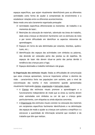 espaços específicos, que sejam visualmente identificáveis para as diferentes
actividades como forma de ajudar à compreensão do envolvimento e a
estabelecer relações entre os diferentes acontecimentos.
Deste modo uma sala claramente organizada pressupõe:
     Actividades específicas diferenciando os momentos de trabalho e os
        momentos de lazer;
     Restrições da colocação de materiais, sobretudo nas áreas de trabalho,
        dado estas crianças se distraírem facilmente com os estímulos do meio
        e por terem dificuldade em identificar os aspectos relevantes da
        aprendizagem;
     Espaços em torno da sala delimitados por estantes, biombos, quebra-
        luzes, etc.;
     Identificação dos espaços das actividades com símbolos ou palavras,
        não devendo ser colocados perto das janelas ou de espelhos. Os
        espaços de lazer não devem situar-se perto das portas devido à
        tendência das crianças para a fuga;
     Espaços destinados a trabalho individual e de grupo.


b) Organização dos estímulos visuais: Dadas as dificuldades de comunicação
que estas crianças apresentam, torna-se importante utilizar o domínio da
visão – característica forte nas populações com autismo, pois o nível de
concretização     das   tarefas   é   mais    consistente   quando   apresentadas
visualmente implicando clareza, organização e instruções visuais.
     A Clareza dos estímulos visuais promove a aprendizagem e o
        funcionamento independente de modo que as áreas ou tarefas devem
        estar assinaladas com símbolos ou cor de que a criança goste
        particularmente, com etiquetas ou ainda objectos concretos.
     A Organização dos estímulos visuais consiste na colocação dos materiais
        em recipientes específicos facilmente identificáveis e na delimitação
        dos espaços de modo a ajudar as crianças com autismo a simplificar e a
        estruturar a quantidade de informação sensorial que recebem e do
        trabalho que têm que realizar.




Ausenda Nunes                                                                  3
 
