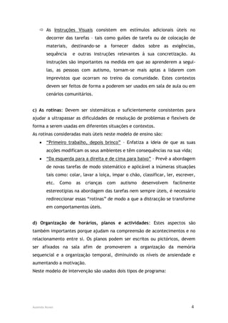  As Instruções Visuais consistem em estímulos adicionais úteis no
        decorrer das tarefas – tais como guiões de tarefa ou de colocação de
        materiais, destinando-se a fornecer dados sobre as exigências,
        sequência      e outras instruções relevantes à sua concretização. As
        instruções são importantes na medida em que ao aprenderem a segui-
        las, as pessoas com autismo, tornam-se mais aptas a lidarem com
        imprevistos que ocorram no treino da comunidade. Estes contextos
        devem ser feitos de forma a poderem ser usados em sala de aula ou em
        cenários comunitários.


c) As rotinas: Devem ser sistemáticas e suficientemente consistentes para
ajudar a ultrapassar as dificuldades de resolução de problemas e flexíveis de
forma a serem usadas em diferentes situações e contextos.
As rotinas consideradas mais úteis neste modelo de ensino são:
       “Primeiro trabalho, depois brinco” – Enfatiza a ideia de que as suas
        acções modificam os seus ambientes e têm consequências na sua vida;
       “Da esquerda para a direita e de cima para baixo” – Prevê a abordagem
        de novas tarefas de modo sistemático e aplicável a inúmeras situações
        tais como: colar, lavar a loiça, impar o chão, classificar, ler, escrever,
        etc.    Como    as   crianças   com   autismo   desenvolvem   facilmente
        estereotipias na abordagem das tarefas nem sempre úteis, é necessário
        redireccionar essas “rotinas” de modo a que a distracção se transforme
        em comportamentos úteis.


d) Organização de horários, planos e actividades: Estes aspectos são
também importantes porque ajudam na compreensão de acontecimentos e no
relacionamento entre si. Os planos podem ser escritos ou pictóricos, devem
ser afixados na sala afim de promoverem a organização da memória
sequencial e a organização temporal, diminuindo os níveis de ansiendade e
aumentando a motivação.
Neste modelo de intervenção são usados dois tipos de programa:




Ausenda Nunes                                                                   4
 