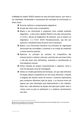 A eficácia do modelo TEACCH assenta em sete princípios básicos, que visam a
sua viabilidade, flexibilidade e manutenção dos resultados da intervenção a a
vários níveis:
                Procurar melhorar o comportamento adaptativo;
                Os pais são vistos como co-educadores;
                Baseia a sua intervenção e programas numa cuidada avaliação
                diagnostica – a este nível o Modelo TEACCH criou dois instrumentos:
                o C.A.R.S. (Escala de Diagnóstico de Autismo), que se destina ao
                diagnóstico        e o P.E.P. (Perfil Psicoeducacional), que tem por
                objectivo o estabelecimento de perfis intra-individuais;
                Baseia a sua intervenção educativa nos princípios da organização
                estruturada das actividades e contextos e na criação de ambientes
                o menos restritivo possível;
                Baseia-se       no     princípio       do     aumento         da     competência           das
                crianças/jovens e adultos e dos pais, partindo das suas áreas fortes
                e não das áreas mais deficitárias, aceitando e reconhecendo os
                mais pequenos avanços;
                Utiliza métodos de terapia comportamental e cognitiva, tanto a
                nível da educação como da investigação;
                Utiliza um modelo generalista de formação, em que cada elemento
                da equipa adquire competência em oito áreas diferentes, evitando
                o desgaste das famílias terem de recorrer a inúmeros especialistas
                para receberem diferentes tipos de ajuda e os técnicos terem de
                esperar por essa informação para desenvolverem o seu trabalho.
                Posto isto, cada elemento da equipa está apto para ajudar tanto a
                criança como os pais ou professores e a colaborar estreitamente
                com eles.



__________________________
  Resumido e adaptado da documentação distribuída pela Equipa de Autismo da Região Centro, nas consultas de
Autismo do Hospital Pediátrico de Coimbra.




Ausenda Nunes                                                                                                  6
 