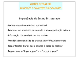 MODELO TEACCH
             PRINCÍPIOS E CONCEITOS ORIENTADORES



            Importância do Ensino Estruturado

- Manter um ambiente calmo e previsível

- Promover um ambiente estruturado e uma organização externa

- Informação clara e objectiva das rotinas

- Atender à sensibilidade da criança aos estímulos sensoriais

- Propor tarefas diárias que a criança é capaz de realizar

- Proporcionar o “lugar seguro” e a “pessoa segura”
 