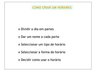 COMO CRIAR UM HORÁRIO:




 Dividir   o dia em partes

 Dar   um nome a cada parte

 Seleccionar   um tipo de horário

 Seleccionar   a forma do horário

 Decidir   como usar o horário
 
