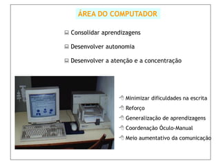 ÁREA DO COMPUTADOR

 Consolidar aprendizagens

 Desenvolver autonomia

 Desenvolver a atenção e a concentração




                   Minimizar dificuldades na escrita
                   Reforço
                   Generalização de aprendizagens
                   Coordenação Óculo-Manual
                   Meio aumentativo da comunicação
 