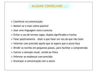 ALGUNS CONSELHOS ...



 Coerência na comunicação
 Manter-se o mais calmo possível
 Usar uma linguagem clara e precisa
 Evitar o uso de termos vagos, duplos significados e ironias
 Falar positivamente – dizer o que fazer em vez do que não fazer
 Informar com precisão aquilo que se espera que o aluno faça
 Dividir as tarefas em pequenos passos, para facilitar a compreensão
 Cativar a atenção visual, verbal ou física
 Informar as mudanças com precisão
 Encorajar a comunicação com o aluno
 