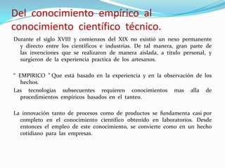 Del conocimiento empírico al
conocimiento científico técnico.
Durante el siglo XVIII y comienzos del XIX no existió un nexo permanente
y directo entre los científicos e industrias. De tal manera, gran parte de
las invenciones que se realizaron de manera aislada, a titulo personal, y
surgieron de la experiencia practica de los artesanos.
“ EMPIRICO ” Que está basado en la experiencia y en la observación de los
hechos.
Las tecnologías subsecuentes requieren conocimientos mas alla de
procedimientos empíricos basados en el tanteo.
La innovación tanto de procesos como de productos se fundamenta casi por
completo en el conocimiento científico obtenido en laboratorios. Desde
entonces el empleo de este conocimiento, se convierte como en un hecho
cotidiano para las empresas.
 