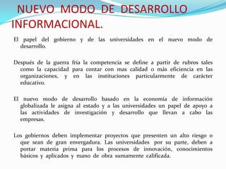 NUEVO MODO DE DESARROLLO
INFORMACIONAL.
El papel del gobierno y de las universidades en el nuevo modo de
desarrollo.
Después de la guerra fría la competencia se define a partir de rubros tales
como la capacidad para contar con mas calidad o más eficiencia en las
organizaciones, y en las instituciones particularmente de carácter
educativo.
El nuevo modo de desarrollo basado en la economía de información
globalizada le asigna al estado y a las universidades un papel de apoyo a
las actividades de investigación y desarrollo que llevan a cabo las
empresas.
Los gobiernos deben implementar proyectos que presenten un alto riesgo o
que sean de gran envergadura. Las universidades por su parte, deben a
portar materia prima para los procesos de innovación, conocimientos
básicos y aplicados y mano de obra sumamente calificada.
 