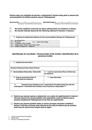Declaro estar em condições de garantir o alojamento/I declare being able to assume the
accommodation/Je déclare pouvoir assurer l'hébergement
De/From/De …….…../……………../…………… Até/Until/Jusqu’a ……….../.…………../……………..
Dia/Day/Jour Mês/ Month/Mois Ano/Year/année Dia/Day/Jour Mês/ Month/Mois Ano/Year/Année
Na minha residência acima/At my above address/Dans ma résidence ci-dessus
Na morada indicada abaixo/At the following address/À l'adresse ci-dessous:
11. Endereço do alojamento/Address for the accommodation/Adresse de l’hébergement
11.1 - Rua/Street/Rue………………………………………………………………………….
11.2 - Nº/No/Nº .…………………… 11.3 – Andar/Floor/Étage ………………….…..
11.4 – Localidade /City/Localité……………………………………………………………..
11.5 – Código postal /Postal code/Code postal…………………………………….…….
11.6 - Telefone/Telephone/ Téléphone ………………………………………………..….
Identificação do convidado / Personal data of the invitee/ Identification de la
personne invitée
12. Apelido/Surname/Nom
Nome(s) Próprio(s)/Given Name/Prénom
14. Nacionalidade/Nationality/ Nationalité 15. Local de nascimento/Place of birth/Lieu
de naissance
16. Data de nascimento/Date of
birth/Date de naissance
17. Sexo/Sex/Sexe
18. Eventuais laços familiares com o responsável*/Possible family ties with the
undersigned**/Eventuels liens familiaux avec la personne responsable***
Declaro que assumo apenas o alojamento e os custos de repatriamento/I declare I
will only assume the accommodation and repatriation costs/Je déclare que je
soutiens simplement l'hébergement et les frais de rapatriement
Declaro que assumo também todos os outros encargos inerentes à estadia/I
declare I will bear all living costs inherent to the stay/Je déclare que je soutiens
aussi tous les autres frais compris dans le séjour
* Campo de preenchimento facultativo
** Optional field
*** Champ de remplissage facultative
 